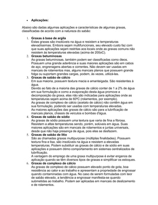 • Aplicações:
Abaixo são dadas algumas aplicações e características de algumas graxas,
classificadas de acordo com a natureza do sabão:
1. Graxas à base de argila
Estas graxas são insolúveis na água e resistem a temperaturas
elevadíssimas. Embora sejam multifuncionais, seu elevado custo faz com
que suas aplicações sejam restritas aos locais onde as graxas comuns não
resistem às temperaturas elevadas (acima de 200oC).
2. Graxas betuminosas
As graxas betuminosas, também podem ser classificadas como óleos.
Possuem uma grande aderência e suas maiores aplicações são em cabos
de aço, engrenagens abertas e correntes. Não devem ser usadas em
mancais de rolamentos mas, alguns mancais planos que possuem grande
folga ou suportam grandes cargas, podem, às vezes, utilizá-las.
3. Graxas de sabão de cálcio
Em sua maioria, possuem textura macia e amanteigada. São resistentes à
água.
Devido ao fato de a maioria das graxas de cálcio conter de 1 a 2% de água
em sua formulação e como a evaporação desta água promove a
decomposição da graxa, elas não são indicadas para aplicações onde as
temperaturas sejam acima de 60ºC (rolamentos, por exemplo).
As graxas de complexo de cálcio (acetato de cálcio) não contêm água em
sua formulação, podendo ser usadas com temperaturas elevadas.
As maiores aplicações das graxas de cálcio são para a lubrificação de
mancais planos, chassis de veículos e bombas d'água.
4. Graxas de sabão de sódio
As graxas de sódio possuem uma textura que varia de fina a fibrosa.
Resistem a altas temperaturas sendo, porém, solúveis em água. Suas
maiores aplicações são em mancais de rolamentos e juntas universais,
desde que não haja presença de água, pois elas se desfazem.
5. Graxas de sabão de lítio
São as chamadas graxas multipurpose (múltiplas finalidades). Possuem
textura fina e lisa, são insolúveis na água e resistem a elevadas
temperaturas. Podem substituir as graxas de cálcio e de sódio em suas
aplicações e possuem ótimo comportamento em sistemas centralizados de
lubrificação.
A vantagem do emprego de uma graxa multipurpose é evitar enganos de
aplicação quando se têm diversos tipos de graxas e simplificar os estoques.
6. Graxas de complexo de cálcio
As graxas de complexo de cálcio possuem elevado ponto de gota, boa
resistência ao calor e ao trabalho e apresentam a propriedade de engrossar
quando contaminadas com água. No caso de serem formuladas com teor
de sabão elevado, a tendência a engrossar manifesta-se quando
submetidas ao trabalho. Podem ser aplicadas em mancais de deslizamento
e de rolamentos.
 