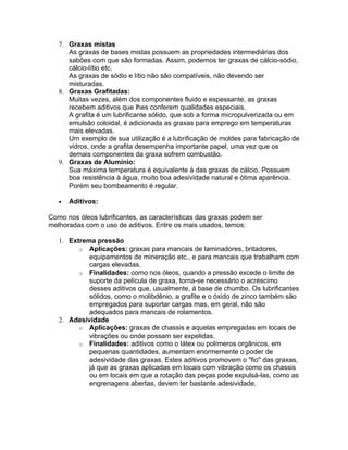 7. Graxas mistas
As graxas de bases mistas possuem as propriedades intermediárias dos
sabões com que são formadas. Assim, podemos ter graxas de cálcio-sódio,
cálcio-lítio etc.
As graxas de sódio e lítio não são compatíveis, não devendo ser
misturadas.
8. Graxas Grafitadas:
Muitas vezes, além dos componentes fluido e espessante, as graxas
recebem aditivos que lhes conferem qualidades especiais.
A grafita é um lubrificante sólido, que sob a forma micropulverizada ou em
emulsão coloidal, é adicionada as graxas para emprego em temperaturas
mais elevadas.
Um exemplo de sua utilização é a lubrificação de moldes para fabricação de
vidros, onde a grafita desempenha importante papel, uma vez que os
demais componentes da graxa sofrem combustão.
9. Graxas de Alumínio:
Sua máxima temperatura é equivalente à das graxas de cálcio. Possuem
boa resistência à água, muito boa adesividade natural e ótima aparência.
Porém seu bombeamento é regular.
• Aditivos:
Como nos óleos lubrificantes, as características das graxas podem ser
melhoradas com o uso de aditivos. Entre os mais usados, temos:
1. Extrema pressão
o Aplicações: graxas para mancais de laminadores, britadores,
equipamentos de mineração etc., e para mancais que trabalham com
cargas elevadas.
o Finalidades: como nos óleos, quando a pressão excede o limite de
suporte da película de graxa, torna-se necessário o acréscimo
desses aditivos que, usualmente, à base de chumbo. Os lubrificantes
sólidos, como o molibdênio, a grafite e o óxido de zinco também são
empregados para suportar cargas mas, em geral, não são
adequados para mancais de rolamentos.
2. Adesividade
o Aplicações: graxas de chassis e aquelas empregadas em locais de
vibrações ou onde possam ser expelidas.
o Finalidades: aditivos como o látex ou polímeros orgânicos, em
pequenas quantidades, aumentam enormemente o poder de
adesividade das graxas. Estes aditivos promovem o "fio" das graxas,
já que as graxas aplicadas em locais com vibração como os chassis
ou em locais em que a rotação das peças pode expulsá-las, como as
engrenagens abertas, devem ter bastante adesividade.
 