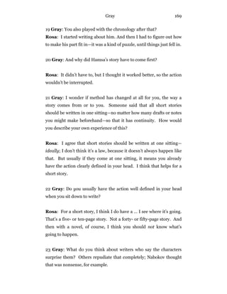 Gray 169
19 Gray: You also played with the chronology after that?
Rosa: I started writing about him. And then I had to figure out how
to make his part fit in—it was a kind of puzzle, until things just fell in.
20 Gray: And why did Hamsa’s story have to come first?
Rosa: It didn’t have to, but I thought it worked better, so the action
wouldn’t be interrupted.
21 Gray: I wonder if method has changed at all for you, the way a
story comes from or to you. Someone said that all short stories
should be written in one sitting—no matter how many drafts or notes
you might make beforehand—so that it has continuity. How would
you describe your own experience of this?
Rosa: I agree that short stories should be written at one sitting—
ideally; I don’t think it’s a law, because it doesn’t always happen like
that. But usually if they come at one sitting, it means you already
have the action clearly defined in your head. I think that helps for a
short story.
22 Gray: Do you usually have the action well defined in your head
when you sit down to write?
Rosa: For a short story, I think I do have a … I see where it’s going.
That’s a five- or ten-page story. Not a forty- or fifty-page story. And
then with a novel, of course, I think you should not know what’s
going to happen.
23 Gray: What do you think about writers who say the characters
surprise them? Others repudiate that completely; Nabokov thought
that was nonsense, for example.
 