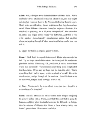 With Rodrigo Rey Rosa 170
Rosa: Well, I thought it was nonsense before I wrote a novel. Now I
see that it’s true. Characters do take on a kind of life, and they might
not do what you want them to do. You start following them in a way.
That’s not a mystification. I used to think so, but I’ve changed my
mind. If one follows a character, through a sequence of actions, it’s
very hard to go wrong. As in life, time arranges itself. The action fits
in, unless you forget, unless you’re very distracted. And then if you
write another chronologically simultaneous action that another
character is going through, it’s just a matter of being careful how you
edit it.
24 Gray: So there’s an organic quality to time…
Rosa: I think that’s it—organic is the word. That’s why some stories
fail. Try not to go ahead of the action. Go through all the motions to
get there, instead of thinking “Oh, you know, I have a scene there
where this happened.” Then it makes everything more complicated
together, false. If you can go there step by step, it’s safer. That’s
something that I had to learn: not to go ahead of myself. Live with
the character, and go through all the motions. Even if I don’t write
all that down, but just live it through. Work it out.
25 Gray: You mean in the sense of not being in a hurry to get to a
scene that you’ve imagined?
Rosa: That’s it. I think it’s a bit like in life: I can imagine I’m going
to go have coffee with a friend, and that this and that is going to
happen, and then when it actually happens, it’s different. In fiction,
there’s a danger of thinking the future is there already, when you
haven’t gotten there. That creates confusion.
 