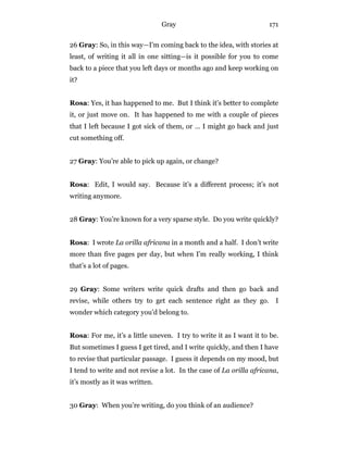 Gray 171
26 Gray: So, in this way—I’m coming back to the idea, with stories at
least, of writing it all in one sitting—is it possible for you to come
back to a piece that you left days or months ago and keep working on
it?
Rosa: Yes, it has happened to me. But I think it’s better to complete
it, or just move on. It has happened to me with a couple of pieces
that I left because I got sick of them, or … I might go back and just
cut something off.
27 Gray: You’re able to pick up again, or change?
Rosa: Edit, I would say. Because it’s a different process; it’s not
writing anymore.
28 Gray: You’re known for a very sparse style. Do you write quickly?
Rosa: I wrote La orilla africana in a month and a half. I don’t write
more than five pages per day, but when I’m really working, I think
that’s a lot of pages.
29 Gray: Some writers write quick drafts and then go back and
revise, while others try to get each sentence right as they go. I
wonder which category you’d belong to.
Rosa: For me, it’s a little uneven. I try to write it as I want it to be.
But sometimes I guess I get tired, and I write quickly, and then I have
to revise that particular passage. I guess it depends on my mood, but
I tend to write and not revise a lot. In the case of La orilla africana,
it’s mostly as it was written.
30 Gray: When you’re writing, do you think of an audience?
 