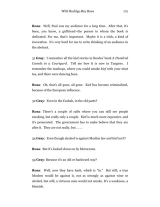 With Rodrigo Rey Rosa 172
Rosa: Well, Paul was my audience for a long time. After that, it’s
been, you know, a girlfriend–the person to whom the book is
dedicated. For me, that’s important. Maybe it is a trick, a kind of
invocation. It’s very hard for me to write thinking of an audience in
the abstract.
31 Gray: I remember all the kief stories in Bowles’ book A Hundred
Camels in a Courtyard. Tell me how it is now in Tangiers. I
remember the teashops, where you could smoke kief with your mint
tea, and there were dancing boys.
Rosa: Oh, that’s all gone, all gone. Kief has become criminalized,
because of the European influence.
32 Gray: Even in the Casbah, in the old parts?
Rosa: There’s a couple of cafés where you can still see people
smoking, but really only a couple. Kief is much more expensive, and
it’s persecuted. The government has to make believe that they are
after it. They are not really, but . . . .
33 Gray: Even though alcohol is against Muslim law and kief isn’t?
Rosa: But it’s looked down on by Moroccans.
34 Gray: Because it’s an old or backward way?
Rosa: Well, now they have hash, which is “in.” But still, a true
Moslem would be against it, not as strongly as against wine or
alcohol, but still, a virtuous man would not smoke. It’s a weakness, a
blemish.
 