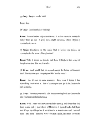 Gray 173
35 Gray: Do you smoke kief?
Rosa: Yes.
36 Gray: Does it enhance writing?
Rosa: For me it does help concentrate. It makes me want to stay in
rather than go out. It gives me a slight paranoia, which I think is
conducive to work.
37 Gray: Conducive in the sense that it keeps you inside, or
conducive in the sense of imagination?
Rosa: Well, it keeps me inside, but then, I think, in the sense of
imagination too. For me, it works.
38 Gray: And would that be a good reason for being in Morocco
too? The fact that you can get good kief on the street?
Rosa: No, it’s not so easy anymore. But, yeah, I think it has
something to do with it. But of course you can get it in Guatemala
just as easily.
39 Gray: Perhaps you could talk about coming back to Guatemala
and your reasons for returning.
Rosa: Well, I went back to Guatemala in 92 or 3, and since then I’ve
been in and out. I moved out of Morocco—I mean I had a flat there
and I kept my things but I put them in a warehouse—and I moved
back –and then I came to New York for a year, and then I went to
 