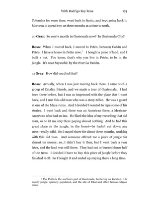 With Rodrigo Rey Rosa 174
Colombia for some time, went back to Spain, and kept going back to
Morocco to spend two or three months at a time to work.
40 Gray: So you’re mostly in Guatemala now? In Guatemala City?
Rosa: When I moved back, I moved to Petén, between Cobán and
Petén. I have a house in Petén now.2
I bought a piece of land, and I
built a hut. You know, that’s why you live in Petén, to be in the
jungle. It’s near Sayaxché, by the river La Pasión.
41 Gray: How did you find that?
Rosa: Actually, when I was just moving back there, I came with a
group of Catalán friends, and we made a tour of Guatemala. I had
been there before, but I was so impressed with the place that I went
back, and I met this old man who was a story-teller. He was a guard
at one of the Maya ruins. And I decided I wanted to tape some of his
stories. I went back and there was an American there, a Mexican-
American who had an inn. He liked the idea of my recording that old
man, so he let me stay there paying almost nothing. And he had this
great place in the jungle, in the forest—he hadn’t cut down any
trees—really wild. So I stayed there for about three months, working
with this old man. And someone offered me a piece of jungle for
almost no money, so…I didn’t buy it then, but I went back a year
later, and the land was still there. They had cut or burned down half
of the trees. I decided I have to buy this piece of jungle before they
finished it off. So I bought it and ended up staying there a long time.
2 The Petén is the northern part of Guatemala, bordering on Yucatán. It is
mostly jungle, sparsely populated, and the site of Tikal and other famous Mayan
ruins.
 