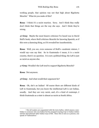 With Rodrigo Rey Rosa 176
working people, that opinion was not that high about Rigoberta
Menchú.3
What do you make of this?
Rosa: I think it’s a racist reaction. Envy. And I think they really
don’t think that things are the way she says. And I think they’re
wrong.
46 Gray: Maybe the most bizarre criticism I’ve heard was in David
Stoll’s book, where Stoll criticizes Menchú for knowing Spanish, as if
this were a damning thing, as if it revealed her inauthenticity.
Rosa: Well, you see, even someone of Stoll’s—academic stature, I
would say—can say that. So in Guatemala—I mean, it is a racist
country, there’s no question. It is not a political thing; the Left is just
as racist as anyone else.
47 Gray: Wouldn’t the Left tend to support Rigoberta Menchú?
Rosa: Not anymore.
48 Gray: And what would their argument be?
Rosa: Oh, she’s an Indian! Of course there are different kinds of
Left in Guatemala, but you know the intellectual Left is not Indian,
usually. And they are very racist, and…it’s a kind of contempt…I
think Guatemala as a state is almost as racist as South Africa.
3 Not all readers are acquainted with the term ladino, which means a non-
Indian or someone who was Indian but has stopped wearing traje or Indian clothes
and has discontinued other Indian ways of life. Since this is seen as a process, one
speaks of “ladinization.”
 