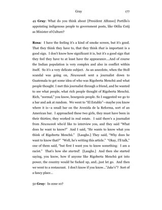 Gray 177
49 Gray: What do you think about [President Alfonso] Portillo’s
appointing indigenous people to government posts, like Otilia Cotij
as Minister of Culture?
Rosa: I have the feeling it’s a kind of smoke screen, but it’s good.
That they think they have to, that they think that is important is a
good sign. I don’t know how significant it is, but it’s a good sign that
they feel they have to at least have the appearance….And of course
the Indian population is very complex and also in conflict within
itself. So it’s a very delicate subject. As an anecdote, when the Stoll
scandal was going on, Newsweek sent a journalist down to
Guatemala to get some idea of who was Rigoberta Menchú and what
people thought. I met this journalist through a friend, and he wanted
to see what people, what rich people thought of Rigoberta Menchú.
Rich, “normal,” you know, bourgeois people. So I suggested we go to
a bar and ask at random. We went to “El Establo”—maybe you know
where it is—a small bar on the Avenida de la Reforma, sort of an
American bar. I approached these two girls, they must have been in
their thirties; they worked in real estate. I said there’s a journalist
from Newsweek who’d like to interview you, and they said “What
does he want to know?” And I said, “He wants to know what you
think of Rigoberta Menchú.” [Laughs.] They said, “Why does he
want to know that?” “Well, he’s writing this article.” “Okay, I’ll talk,”
one of them said, “but first I want you to know something: I am a
racist.” That’s how she started! [Laughs.] And then she started
saying, you know, how if anyone like Rigoberta Menchú got into
power, the country would be fucked up, and…just let go. And then
we went to a restaurant. I don’t know if you know…”Jake’s”? Sort of
a fancy place…
50 Gray: In zone 10?
 