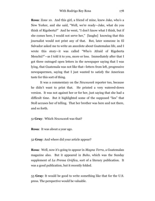 With Rodrigo Rey Rosa 178
Rosa: Zone 10. And this girl, a friend of mine, knew Jake, who’s a
New Yorker, and she said, “Well, we’re ready—Jake, what do you
think of Rigoberta?” And he went, “I don’t know what I think, but if
she comes here, I would not serve her,” [laughs] knowing that this
journalist would not print any of that. But, later someone in El
Salvador asked me to write an anecdote about Guatemalan life, and I
wrote this story—it was called “Who’s Afraid of Rigoberta
Menchú?”—as I told it to you, more or less. Immediately after that I
got three outraged open letters in the newspaper saying that I was
lying, that Guatemala was not like that—letters from left, progressive
newspapermen, saying that I just wanted to satisfy the American
taste for this sort of thing.
It was a commentary on the Newsweek reporter too, because
he didn’t want to print that. He printed a very watered-down
version. It was not against her or for her, just saying that she had a
difficult time. But it highlighted some of the supposed “lies” that
Stoll accuses her of telling. That her brother was here and not there,
and so forth.
51 Gray: Which Newsweek was that?
Rosa: It was about a year ago.
52 Gray: And where did your article appear?
Rosa: Well, now it’s going to appear in Magna Terra, a Guatemalan
magazine also. But it appeared in Buho, which was the Sunday
supplement of La Prensa Gráfica, sort of a literary publication. It
was a good publication, but it recently folded.
53 Gray: It would be good to write something like that for the U.S.
press. The perspective would be valuable.
 