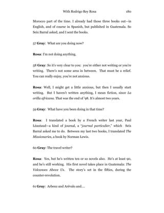 With Rodrigo Rey Rosa 180
Morocco part of the time. I already had those three books out—in
English, and of course in Spanish, but published in Guatemala. So
Seix Barral asked, and I sent the books.
57 Gray: What are you doing now?
Rosa: I’m not doing anything.
58 Gray: So it’s very clear to you: you’re either not writing or you’re
writing. There’s not some area in between. That must be a relief.
You can really enjoy, you’re not anxious.
Rosa: Well, I might get a little anxious, but then I usually start
writing. But I haven’t written anything, I mean fiction, since La
orilla africana. That was the end of ’98. It’s almost two years.
59 Gray: What have you been doing in that time?
Rosa: I translated a book by a French writer last year, Paul
Léautaud—a kind of journal, a “journal particulier,” which Seix
Barral asked me to do. Between my last two books, I translated The
Missionaries, a book by Norman Lewis.
60 Gray: The travel writer?
Rosa: Yes, but he’s written ten or so novels also. He’s at least 90,
and he’s still working. His first novel takes place in Guatemala: The
Volcanoes Above Us. The story’s set in the fifties, during the
counter-revolution.
61 Gray: Arbenz and Arévalo and….
 