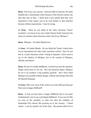 With Rodrigo Rey Rosa 182
Rosa: Not in my case, anyway. And not really in Asturias. He made
himself into a Guatemalan writer because of the French context, the
take they had on that. I think that it was natural that they were
interested in that aspect, and so he went farther in that direction
because of those expectations. I may be wrong.
66 Gray: What do you think of the Latin American “boom”
novelists?—you know if you ask a fairly literate North American the
name of a modern Latin American writer, they’d say “Márquez.”
Rosa: Márquez. Or Isabel Allende now.
67 Gray: Or Isabel Allende. Do you think the “boom” writers have
set up expectations for other Latin American writers? How do you
feel as a Latin American writer, writing in Spanish, I don’t want to
say in the shadow of Márquez, but in the context of Márquez,
Allende, and others?
Rosa: For me, it’s totally indifferent. It doesn’t go into the equation.
Borges much more so, for me. He’s the dominant figure. Márquez
for me is an accident—a big accident, granted! But I don’t think
Márquez was possible without Borges, without what Borges did with
the Spanish language.
68 Gray: Who were some of the writers you read while growing up?
Was yours a happy childhood?
Rosa: It may not have been a happy childhood, but it was good.
Looking back, I see it was a privileged childhood. It was sort of wild;
we were on the outskirts, or what was then the outskirts, of
Guatemala City—almost like growing up in the country. I hated
school. I was by myself a lot of the time. My parents didn’t let us
 