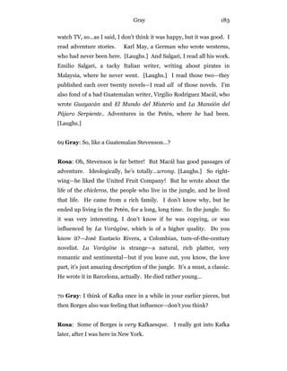 Gray 183
watch TV, so…as I said, I don’t think it was happy, but it was good. I
read adventure stories. Karl May, a German who wrote westerns,
who had never been here. [Laughs.] And Salgari, I read all his work.
Emilio Salgari, a tacky Italian writer, writing about pirates in
Malaysia, where he never went. [Laughs.] I read those two—they
published each over twenty novels—I read all of those novels. I’m
also fond of a bad Guatemalan writer, Virgilio Rodríguez Macál, who
wrote Guayacán and El Mundo del Misterio and La Mansión del
Pájaro Serpiente.. Adventures in the Petén, where he had been.
[Laughs.]
69 Gray: So, like a Guatemalan Stevenson…?
Rosa: Oh, Stevenson is far better! But Macál has good passages of
adventure. Ideologically, he’s totally…wrong. [Laughs.] So right-
wing—he liked the United Fruit Company! But he wrote about the
life of the chicleros, the people who live in the jungle, and he lived
that life. He came from a rich family. I don’t know why, but he
ended up living in the Petén, for a long, long time. In the jungle. So
it was very interesting. I don’t know if he was copying, or was
influenced by La Vorágine, which is of a higher quality. Do you
know it?—José Eustacio Rivera, a Colombian, turn-of-the-century
novelist. La Vorágine is strange—a natural, rich platter, very
romantic and sentimental—but if you leave out, you know, the love
part, it’s just amazing description of the jungle. It’s a must, a classic.
He wrote it in Barcelona, actually. He died rather young…
70 Gray: I think of Kafka once in a while in your earlier pieces, but
then Borges also was feeling that influence—don’t you think?
Rosa: Some of Borges is very Kafkaesque. I really got into Kafka
later, after I was here in New York.
 