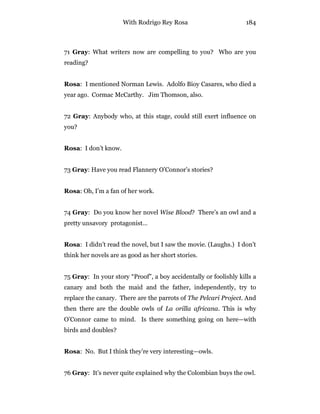 With Rodrigo Rey Rosa 184
71 Gray: What writers now are compelling to you? Who are you
reading?
Rosa: I mentioned Norman Lewis. Adolfo Bioy Casares, who died a
year ago. Cormac McCarthy. Jim Thomson, also.
72 Gray: Anybody who, at this stage, could still exert influence on
you?
Rosa: I don’t know.
73 Gray: Have you read Flannery O’Connor’s stories?
Rosa: Oh, I’m a fan of her work.
74 Gray: Do you know her novel Wise Blood? There’s an owl and a
pretty unsavory protagonist…
Rosa: I didn’t read the novel, but I saw the movie. (Laughs.) I don’t
think her novels are as good as her short stories.
75 Gray: In your story “Proof”, a boy accidentally or foolishly kills a
canary and both the maid and the father, independently, try to
replace the canary. There are the parrots of The Pelcari Project. And
then there are the double owls of La orilla africana. This is why
O’Connor came to mind. Is there something going on here—with
birds and doubles?
Rosa: No. But I think they’re very interesting—owls.
76 Gray: It’s never quite explained why the Colombian buys the owl.
 