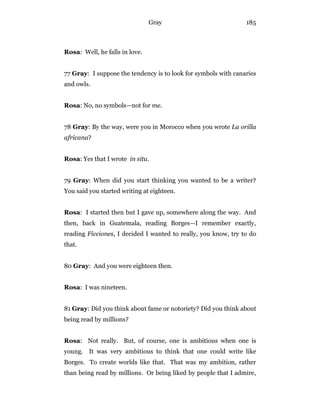 Gray 185
Rosa: Well, he falls in love.
77 Gray: I suppose the tendency is to look for symbols with canaries
and owls.
Rosa: No, no symbols—not for me.
78 Gray: By the way, were you in Morocco when you wrote La orilla
africana?
Rosa: Yes that I wrote in situ.
79 Gray: When did you start thinking you wanted to be a writer?
You said you started writing at eighteen.
Rosa: I started then but I gave up, somewhere along the way. And
then, back in Guatemala, reading Borges—I remember exactly,
reading Ficciones, I decided I wanted to really, you know, try to do
that.
80 Gray: And you were eighteen then.
Rosa: I was nineteen.
81 Gray: Did you think about fame or notoriety? Did you think about
being read by millions?
Rosa: Not really. But, of course, one is ambitious when one is
young. It was very ambitious to think that one could write like
Borges. To create worlds like that. That was my ambition, rather
than being read by millions. Or being liked by people that I admire,
 