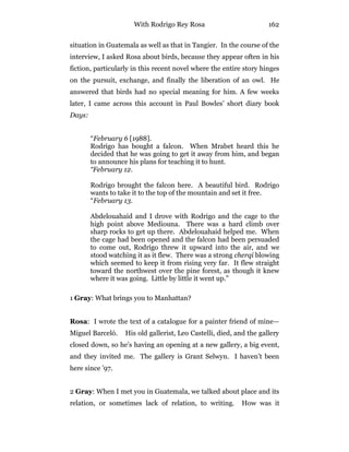 With Rodrigo Rey Rosa 162
situation in Guatemala as well as that in Tangier. In the course of the
interview, I asked Rosa about birds, because they appear often in his
fiction, particularly in this recent novel where the entire story hinges
on the pursuit, exchange, and finally the liberation of an owl. He
answered that birds had no special meaning for him. A few weeks
later, I came across this account in Paul Bowles’ short diary book
Days:
“February 6 [1988].
Rodrigo has bought a falcon. When Mrabet heard this he
decided that he was going to get it away from him, and began
to announce his plans for teaching it to hunt.
“February 12.
Rodrigo brought the falcon here. A beautiful bird. Rodrigo
wants to take it to the top of the mountain and set it free.
“February 13.
Abdelouahaid and I drove with Rodrigo and the cage to the
high point above Mediouna. There was a hard climb over
sharp rocks to get up there. Abdelouahaid helped me. When
the cage had been opened and the falcon had been persuaded
to come out, Rodrigo threw it upward into the air, and we
stood watching it as it flew. There was a strong cherqi blowing
which seemed to keep it from rising very far. It flew straight
toward the northwest over the pine forest, as though it knew
where it was going. Little by little it went up.”
1 Gray: What brings you to Manhattan?
Rosa: I wrote the text of a catalogue for a painter friend of mine—
Miguel Barceló. His old gallerist, Leo Castelli, died, and the gallery
closed down, so he’s having an opening at a new gallery, a big event,
and they invited me. The gallery is Grant Selwyn. I haven’t been
here since ’97.
2 Gray: When I met you in Guatemala, we talked about place and its
relation, or sometimes lack of relation, to writing. How was it
 