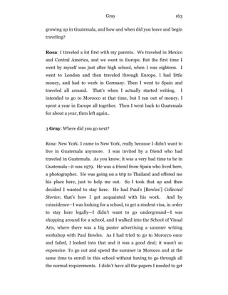 Gray 163
growing up in Guatemala, and how and when did you leave and begin
traveling?
Rosa: I traveled a lot first with my parents. We traveled in Mexico
and Central America, and we went to Europe. But the first time I
went by myself was just after high school, when I was eighteen. I
went to London and then traveled through Europe. I had little
money, and had to work in Germany. Then I went to Spain and
traveled all around. That’s when I actually started writing. I
intended to go to Morocco at that time, but I ran out of money. I
spent a year in Europe all together. Then I went back to Guatemala
for about a year, then left again..
3 Gray: Where did you go next?
Rosa: New York. I came to New York, really because I didn’t want to
live in Guatemala anymore. I was invited by a friend who had
traveled in Guatemala. As you know, it was a very bad time to be in
Guatemala—it was 1979. He was a friend from Spain who lived here,
a photographer. He was going on a trip to Thailand and offered me
his place here, just to help me out. So I took that up and then
decided I wanted to stay here. He had Paul’s [Bowles’] Collected
Stories; that’s how I got acquainted with his work. And by
coincidence—I was looking for a school, to get a student visa, in order
to stay here legally—I didn’t want to go underground—I was
shopping around for a school, and I walked into the School of Visual
Arts, where there was a big poster advertising a summer writing
workshop with Paul Bowles. As I had tried to go to Morocco once
and failed, I looked into that and it was a good deal; it wasn’t so
expensive. To go out and spend the summer in Morocco and at the
same time to enroll in this school without having to go through all
the normal requirements. I didn’t have all the papers I needed to get
 