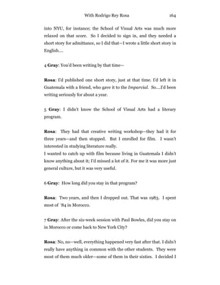 With Rodrigo Rey Rosa 164
into NYU, for instance; the School of Visual Arts was much more
relaxed on that score. So I decided to sign in, and they needed a
short story for admittance, so I did that—I wrote a little short story in
English….
4 Gray: You’d been writing by that time—
Rosa: I’d published one short story, just at that time. I’d left it in
Guatemala with a friend, who gave it to the Imparcial. So….I’d been
writing seriously for about a year.
5 Gray: I didn’t know the School of Visual Arts had a literary
program.
Rosa: They had that creative writing workshop—they had it for
three years—and then stopped. But I enrolled for film. I wasn’t
interested in studying literature really.
I wanted to catch up with film because living in Guatemala I didn’t
know anything about it; I’d missed a lot of it. For me it was more just
general culture, but it was very useful.
6 Gray: How long did you stay in that program?
Rosa: Two years, and then I dropped out. That was 1983. I spent
most of ‘84 in Morocco.
7 Gray: After the six-week session with Paul Bowles, did you stay on
in Morocco or come back to New York City?
Rosa: No, no—well, everything happened very fast after that. I didn’t
really have anything in common with the other students. They were
most of them much older—some of them in their sixties. I decided I
 