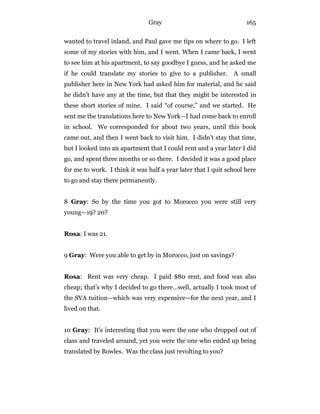 Gray 165
wanted to travel inland, and Paul gave me tips on where to go. I left
some of my stories with him, and I went. When I came back, I went
to see him at his apartment, to say goodbye I guess, and he asked me
if he could translate my stories to give to a publisher. A small
publisher here in New York had asked him for material, and he said
he didn’t have any at the time, but that they might be interested in
these short stories of mine. I said “of course,” and we started. He
sent me the translations here to New York—I had come back to enroll
in school. We corresponded for about two years, until this book
came out, and then I went back to visit him. I didn’t stay that time,
but I looked into an apartment that I could rent and a year later I did
go, and spent three months or so there. I decided it was a good place
for me to work. I think it was half a year later that I quit school here
to go and stay there permanently.
8 Gray: So by the time you got to Morocco you were still very
young—19? 20?
Rosa: I was 21.
9 Gray: Were you able to get by in Morocco, just on savings?
Rosa: Rent was very cheap. I paid $80 rent, and food was also
cheap; that’s why I decided to go there…well, actually I took most of
the SVA tuition—which was very expensive—for the next year, and I
lived on that.
10 Gray: It’s interesting that you were the one who dropped out of
class and traveled around, yet you were the one who ended up being
translated by Bowles. Was the class just revolting to you?
 