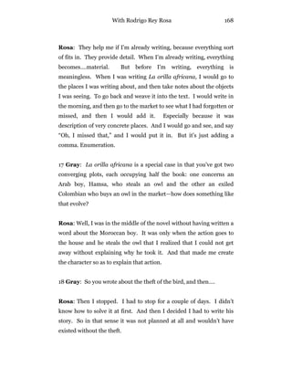 With Rodrigo Rey Rosa 168
Rosa: They help me if I’m already writing, because everything sort
of fits in. They provide detail. When I’m already writing, everything
becomes….material. But before I’m writing, everything is
meaningless. When I was writing La orilla africana, I would go to
the places I was writing about, and then take notes about the objects
I was seeing. To go back and weave it into the text. I would write in
the morning, and then go to the market to see what I had forgotten or
missed, and then I would add it. Especially because it was
description of very concrete places. And I would go and see, and say
“Oh, I missed that,” and I would put it in. But it’s just adding a
comma. Enumeration.
17 Gray: La orilla africana is a special case in that you’ve got two
converging plots, each occupying half the book: one concerns an
Arab boy, Hamsa, who steals an owl and the other an exiled
Colombian who buys an owl in the market—how does something like
that evolve?
Rosa: Well, I was in the middle of the novel without having written a
word about the Moroccan boy. It was only when the action goes to
the house and he steals the owl that I realized that I could not get
away without explaining why he took it. And that made me create
the character so as to explain that action.
18 Gray: So you wrote about the theft of the bird, and then….
Rosa: Then I stopped. I had to stop for a couple of days. I didn’t
know how to solve it at first. And then I decided I had to write his
story. So in that sense it was not planned at all and wouldn’t have
existed without the theft.
 