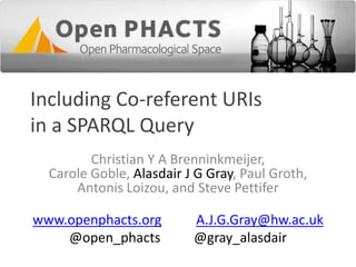 Including Co-referent URIs
in a SPARQL Query
Christian Y A Brenninkmeijer,
Carole Goble, Alasdair J G Gray, Paul Groth,
Antonis Loizou, and Steve Pettifer

www.openphacts.org
@open_phacts

A.J.G.Gray@hw.ac.uk
@gray_alasdair

 