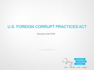 U.S. FOREIGN CORRUPT PRACTICES ACT
Overview of the FCPA

International
Accounting &
Compliance
GENEVA	
  	
  	
  	
  	
  |	
  	
  	
  	
  	
  HONG	
  KONG	
  	
  	
  	
  |	
  	
  	
  	
  	
  SEATTLE	
  	
  	
  	
  |	
  	
  	
  	
  	
  SHANGHAI	
  	
  	
  	
  

 