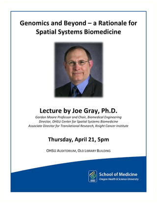 Genomics and Beyond – a Rationale for
    Spatial Systems Biomedicine




         Lecture by Joe Gray, Ph.D.
      Gordon Moore Professor and Chair, Biomedical Engineering
         Director, OHSU Center for Spatial Systems Biomedicine
  Associate Director for Translational Research, Knight Cancer Institute



               Thursday, April 21, 5pm
              OHSU AUDITORIUM, OLD LIBRARY BUILDING
 