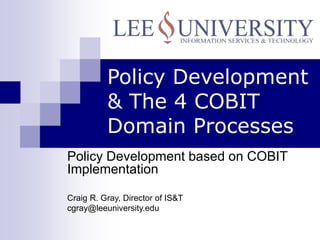 Policy Development
& The 4 COBIT
Domain Processes
Policy Development based on COBIT
Implementation
Craig R. Gray, Director of IS&T
cgray@leeuniversity.edu
 