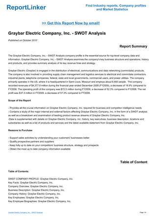 Find Industry reports, Company profiles
ReportLinker                                                                     and Market Statistics



                                            >> Get this Report Now by email!

Graybar Electric Company, Inc. - SWOT Analysis
Published on October 2010

                                                                                                           Report Summary

The Graybar Electric Company, Inc. - SWOT Analysis company profile is the essential source for top-level company data and
information. Graybar Electric Company, Inc. - SWOT Analysis examines the company's key business structure and operations, history
and products, and provides summary analysis of its key revenue lines and strategy.


Graybar Electric (Graybar) is engaged in the distribution of electrical, communications and data networking (comm/data) products.
The company is also involved in providing supply chain management and logistics services to electrical and comm/data contractors,
industrial plants, telephone companies, federal, state and local governments, commercial users, and power utilities. The company
primarily operates in the US, where it is headquartered in Saint Louis, Missouri and employs about 6,900 people. The company
recorded revenues of $4,377.9 million during the financial year ended December 2009 (FY2009), a decrease of 18.9% compared to
FY2008. The operating profit of the company was $72.5 million during FY2009, a decrease of 52.3% compared to FY2008. The net
profit was $37.3 million in FY2009, a decrease of 57.3% compared to FY2008.


Scope of the Report


- Provides all the crucial information on Graybar Electric Company, Inc. required for business and competitor intelligence needs
- Contains a study of the major internal and external factors affecting Graybar Electric Company, Inc. in the form of a SWOT analysis
as well as a breakdown and examination of leading product revenue streams of Graybar Electric Company, Inc.
-Data is supplemented with details on Graybar Electric Company, Inc. history, key executives, business description, locations and
subsidiaries as well as a list of products and services and the latest available statement from Graybar Electric Company, Inc.


Reasons to Purchase


- Support sales activities by understanding your customers' businesses better
- Qualify prospective partners and suppliers
- Keep fully up to date on your competitors' business structure, strategy and prospects
- Obtain the most up to date company information available




                                                                                                            Table of Content

Table of Contents:


SWOT COMPANY PROFILE: Graybar Electric Company, Inc.
Key Facts: Graybar Electric Company, Inc.
Company Overview: Graybar Electric Company, Inc.
Business Description: Graybar Electric Company, Inc.
Company History: Graybar Electric Company, Inc.
Key Employees: Graybar Electric Company, Inc.
Key Employee Biographies: Graybar Electric Company, Inc.



Graybar Electric Company, Inc. - SWOT Analysis                                                                                   Page 1/4
 