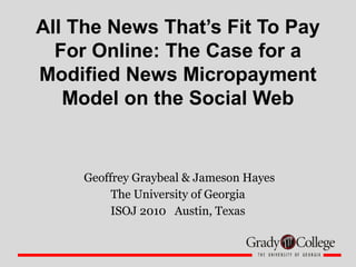 All The News That’s Fit To Pay
For Online: The Case for a
Modified News Micropayment
Model on the Social Web
Geoffrey Graybeal & Jameson Hayes
The University of Georgia
ISOJ 2010 Austin, Texas
 