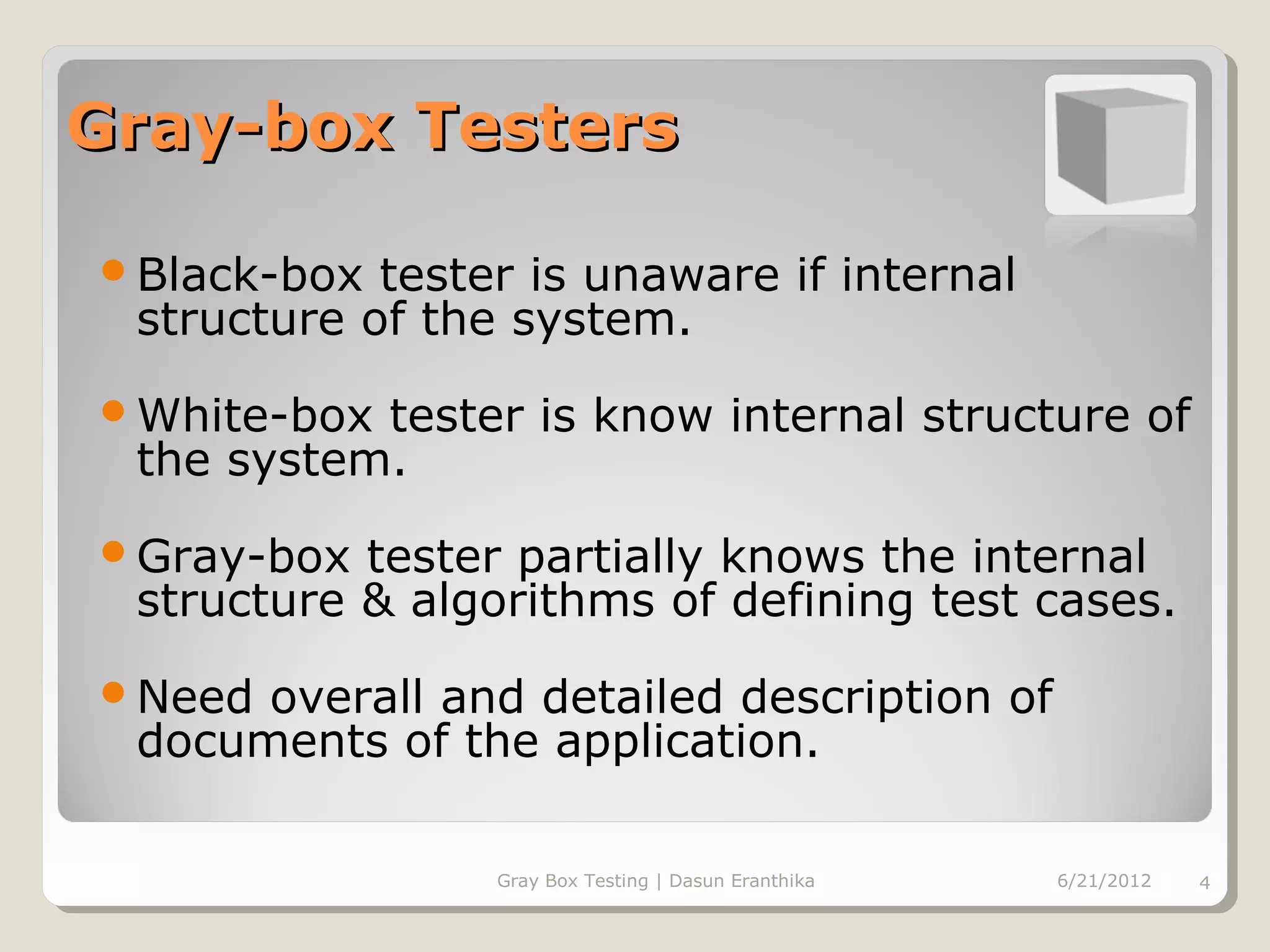 Gray-box Testers

Black-box  tester is unaware if internal
 structure of the system.
White-box tester is know internal structure of
 the system.
Gray-box  tester partially knows the internal
 structure & algorithms of defining test cases.
Need overall and detailed description of
 documents of the application.

                 Gray Box Testing | Dasun Eranthika   6/21/2012   4
 