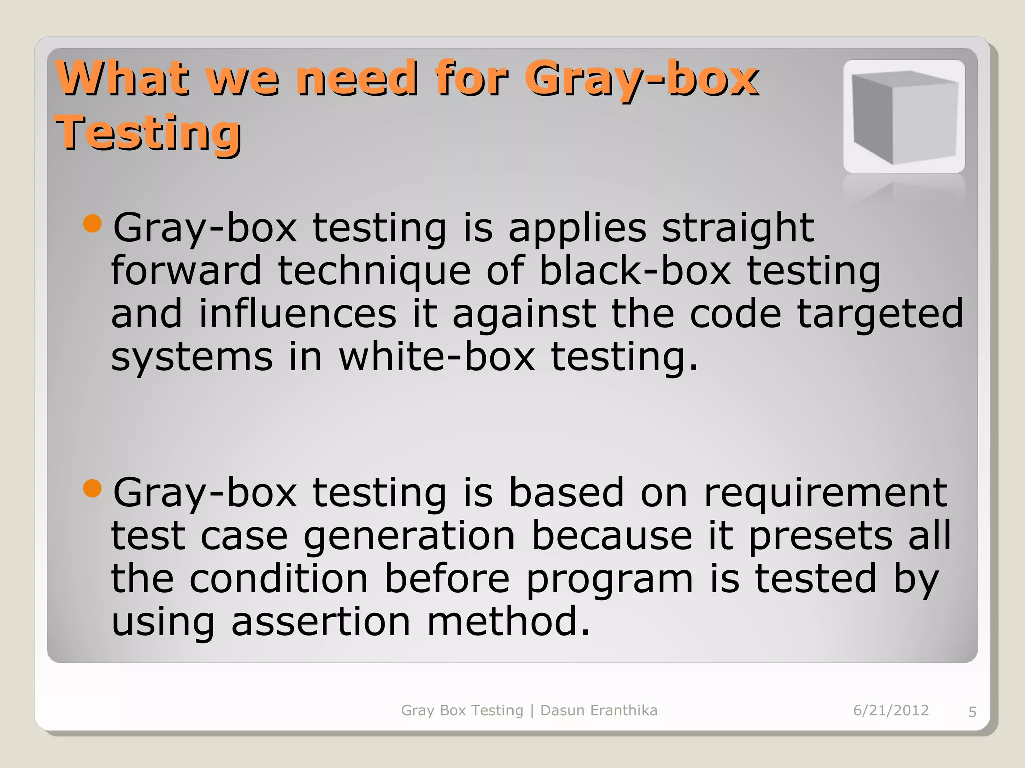 What we need for Gray-box
Testing
Gray-box   testing is applies straight
  forward technique of black-box testing
  and influences it against the code targeted
  systems in white-box testing.


Gray-box   testing is based on requirement
  test case generation because it presets all
  the condition before program is tested by
  using assertion method.

                Gray Box Testing | Dasun Eranthika   6/21/2012   5
 