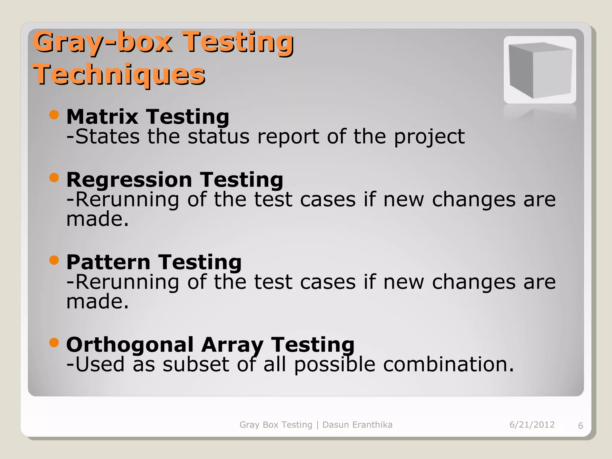 Gray-box Testing
Techniques
 Matrix  Testing
  -States the status report of the project
 Regression  Testing
  -Rerunning of the test cases if new changes are
  made.
 Pattern Testing
  -Rerunning of the test cases if new changes are
  made.
 Orthogonal  Array Testing
  -Used as subset of all possible combination.

                   Gray Box Testing | Dasun Eranthika   6/21/2012   6
 