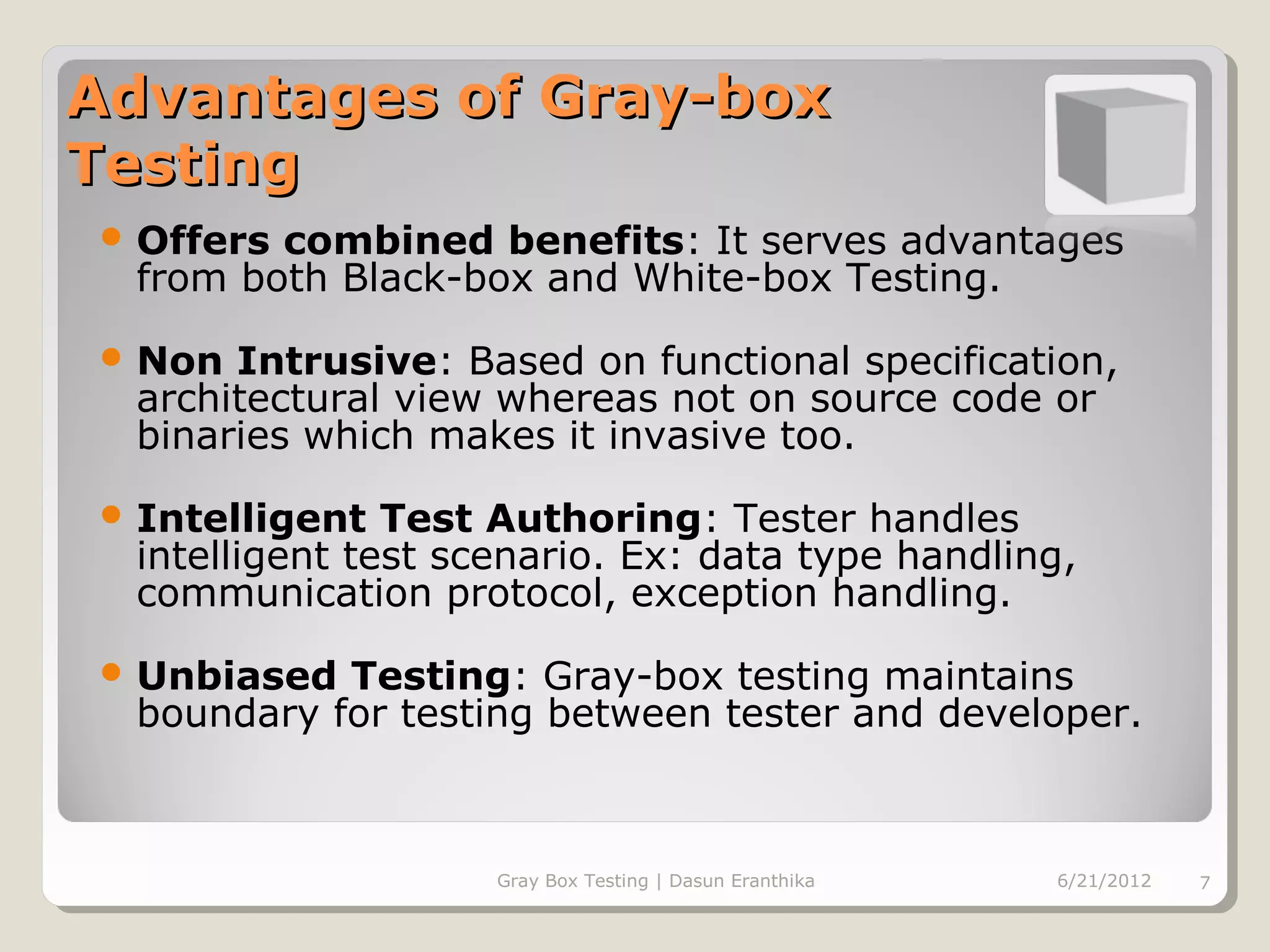 Advantages of Gray-box
Testing
 Offers combined benefits: It serves advantages
  from both Black-box and White-box Testing.
 Non  Intrusive: Based on functional specification,
  architectural view whereas not on source code or
  binaries which makes it invasive too.
 Intelligent   Test Authoring: Tester handles
  intelligent test scenario. Ex: data type handling,
  communication protocol, exception handling.
 Unbiased  Testing: Gray-box testing maintains
  boundary for testing between tester and developer.



                     Gray Box Testing | Dasun Eranthika   6/21/2012   7
 
