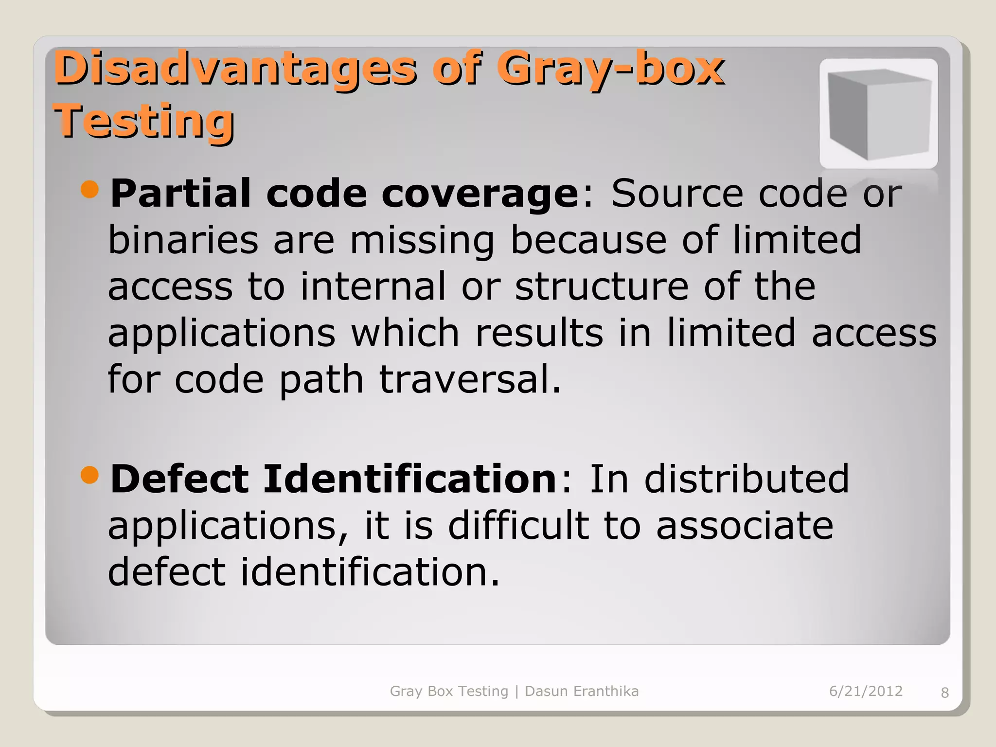 Disadvantages of Gray-box
Testing
Partial   code coverage: Source code or
  binaries are missing because of limited
  access to internal or structure of the
  applications which results in limited access
  for code path traversal.

Defect    Identification: In distributed
  applications, it is difficult to associate
  defect identification.

                 Gray Box Testing | Dasun Eranthika   6/21/2012   8
 