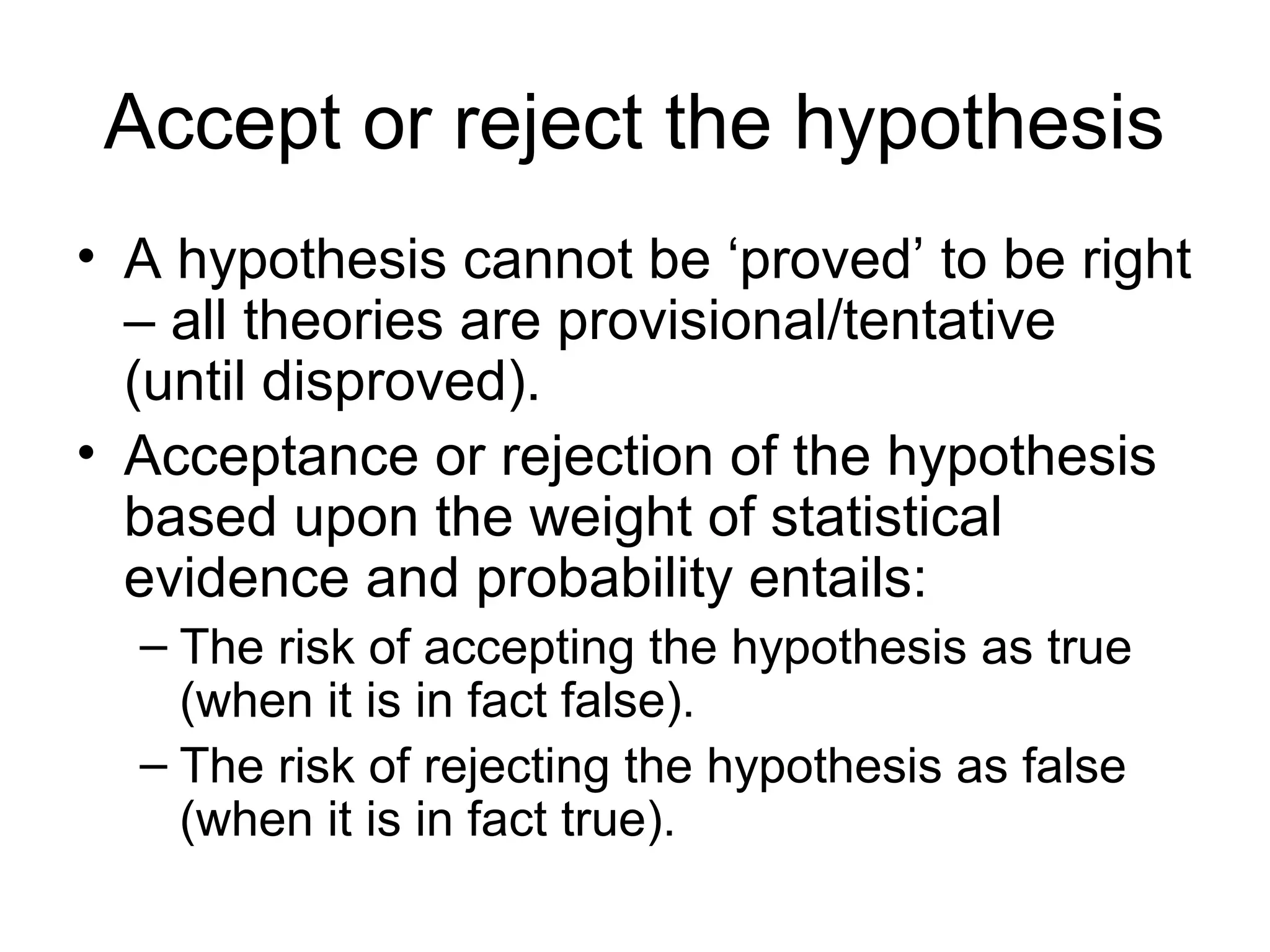 Accept or reject the hypothesis
• A hypothesis cannot be ‘proved’ to be right
– all theories are provisional/tentative
(until disproved).
• Acceptance or rejection of the hypothesis
based upon the weight of statistical
evidence and probability entails:
– The risk of accepting the hypothesis as true
(when it is in fact false).
– The risk of rejecting the hypothesis as false
(when it is in fact true).
 