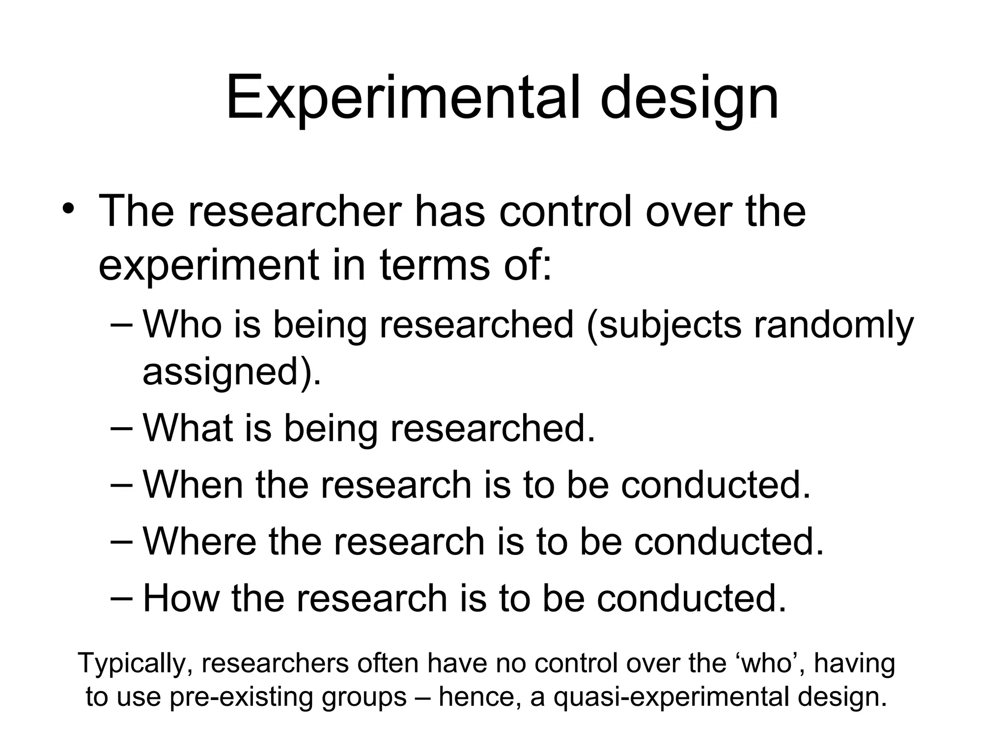 Experimental design
• The researcher has control over the
experiment in terms of:
– Who is being researched (subjects randomly
assigned).
– What is being researched.
– When the research is to be conducted.
– Where the research is to be conducted.
– How the research is to be conducted.
Typically, researchers often have no control over the ‘who’, having
to use pre-existing groups – hence, a quasi-experimental design.
 