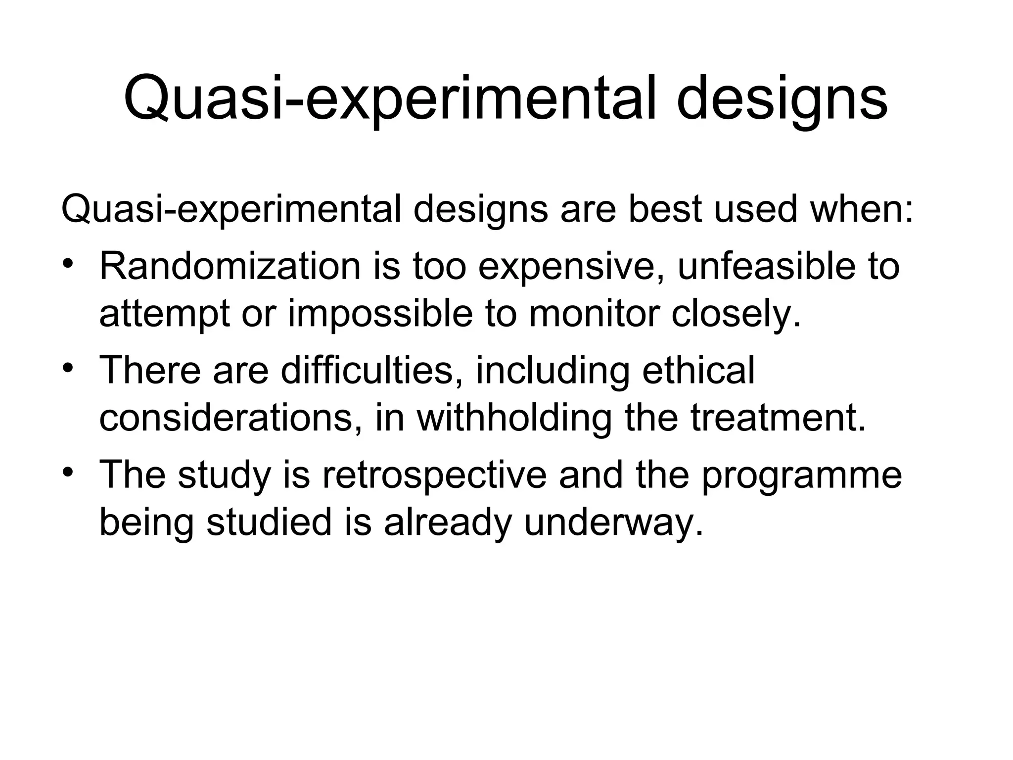 Quasi-experimental designs
Quasi-experimental designs are best used when:
• Randomization is too expensive, unfeasible to
attempt or impossible to monitor closely.
• There are difficulties, including ethical
considerations, in withholding the treatment.
• The study is retrospective and the programme
being studied is already underway.
 