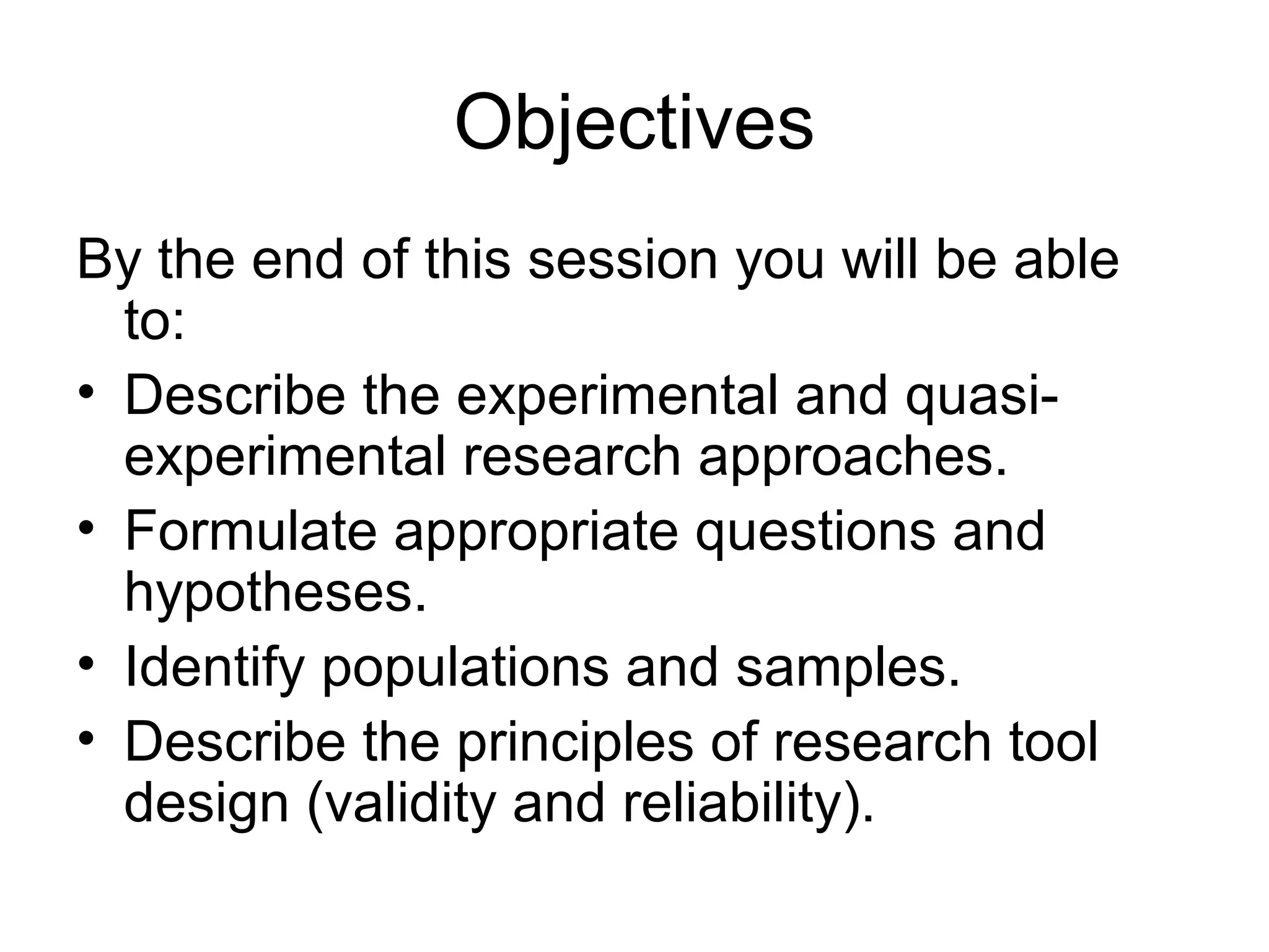 Objectives
By the end of this session you will be able
to:
• Describe the experimental and quasi-
experimental research approaches.
• Formulate appropriate questions and
hypotheses.
• Identify populations and samples.
• Describe the principles of research tool
design (validity and reliability).
 