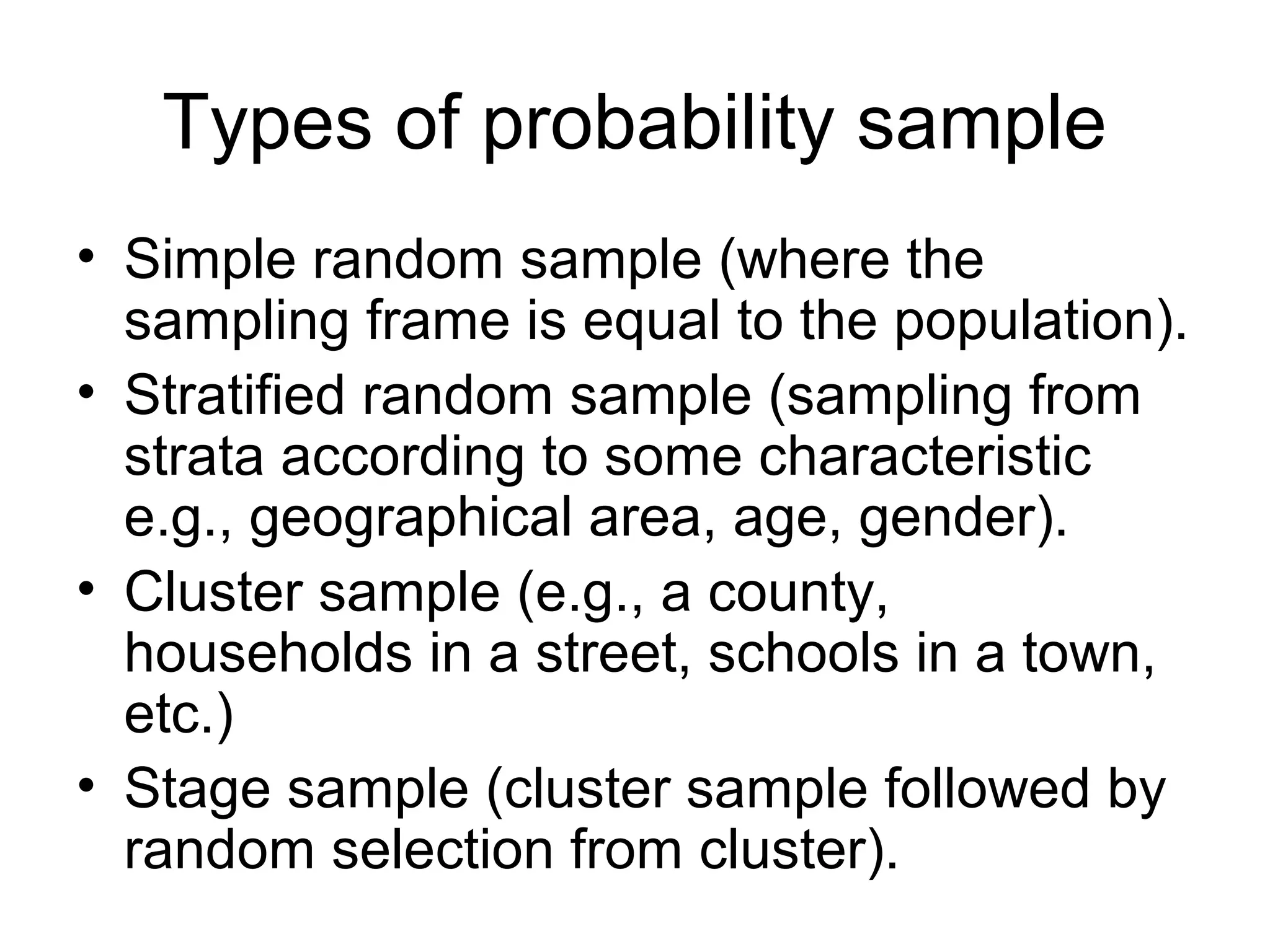 Types of probability sample
• Simple random sample (where the
sampling frame is equal to the population).
• Stratified random sample (sampling from
strata according to some characteristic
e.g., geographical area, age, gender).
• Cluster sample (e.g., a county,
households in a street, schools in a town,
etc.)
• Stage sample (cluster sample followed by
random selection from cluster).
 