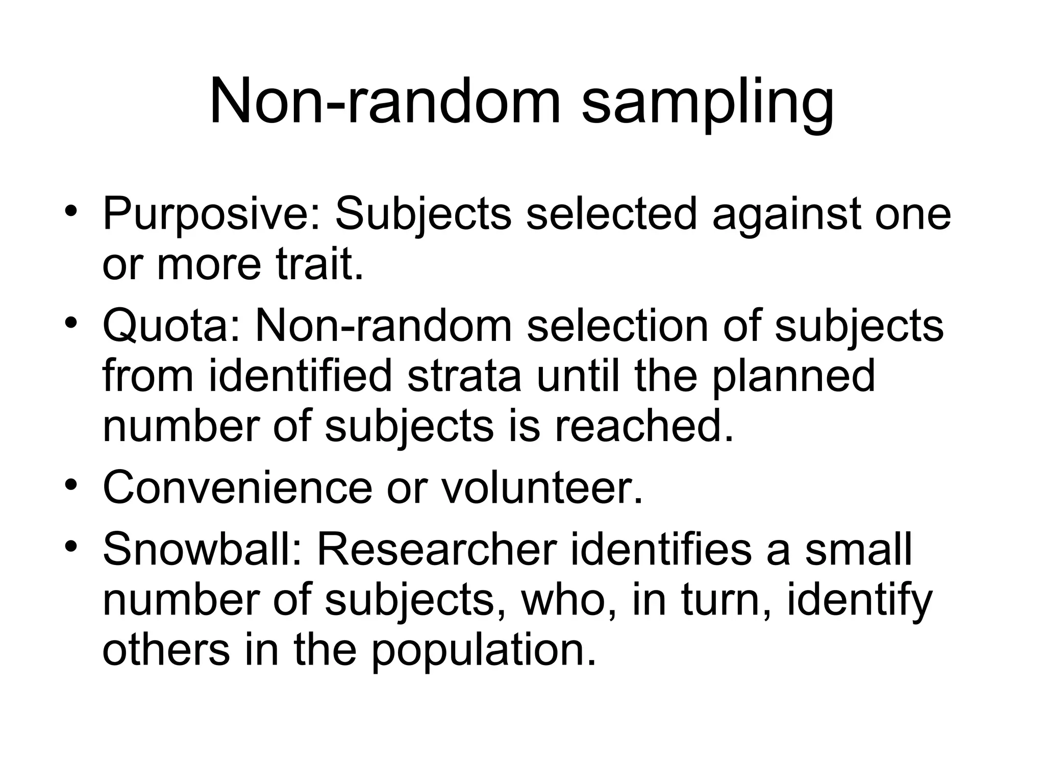 Non-random sampling
• Purposive: Subjects selected against one
or more trait.
• Quota: Non-random selection of subjects
from identified strata until the planned
number of subjects is reached.
• Convenience or volunteer.
• Snowball: Researcher identifies a small
number of subjects, who, in turn, identify
others in the population.
 
