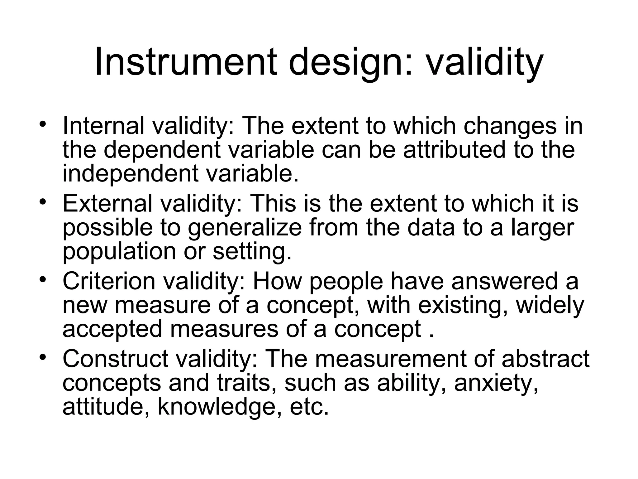 Instrument design: validity
• Internal validity: The extent to which changes in
the dependent variable can be attributed to the
independent variable.
• External validity: This is the extent to which it is
possible to generalize from the data to a larger
population or setting.
• Criterion validity: How people have answered a
new measure of a concept, with existing, widely
accepted measures of a concept .
• Construct validity: The measurement of abstract
concepts and traits, such as ability, anxiety,
attitude, knowledge, etc.
 