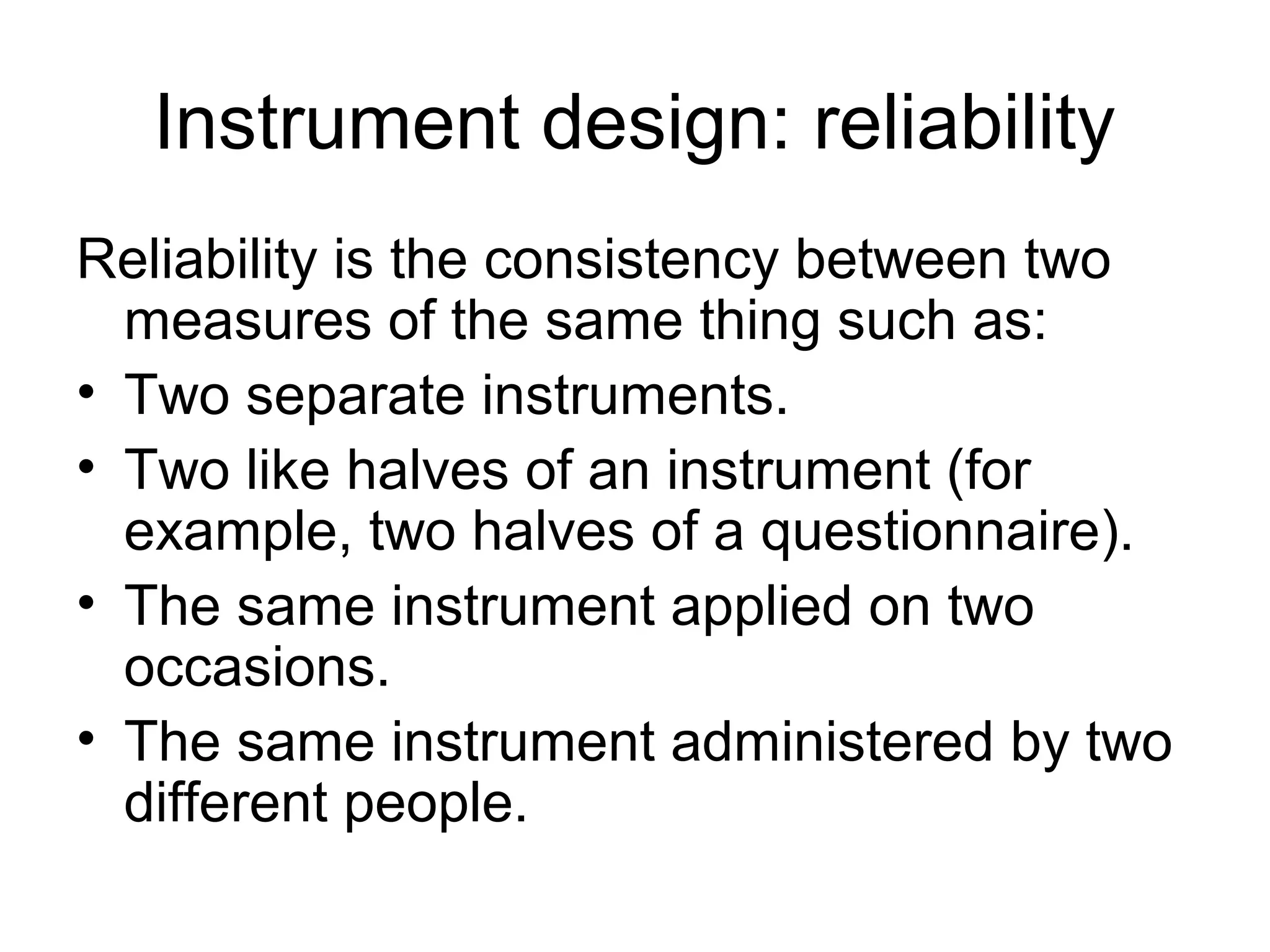 Instrument design: reliability
Reliability is the consistency between two
measures of the same thing such as:
• Two separate instruments.
• Two like halves of an instrument (for
example, two halves of a questionnaire).
• The same instrument applied on two
occasions.
• The same instrument administered by two
different people.
 