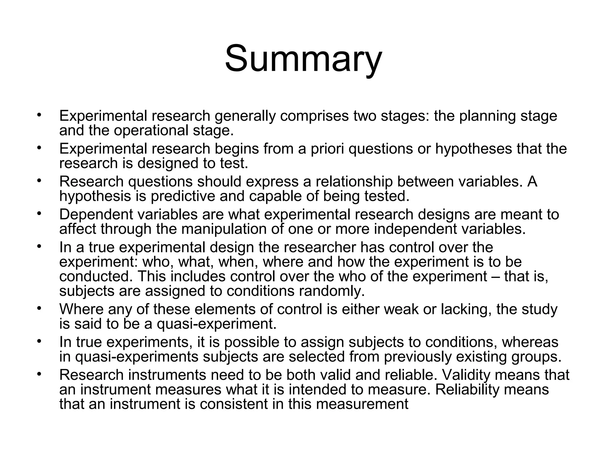 Summary
• Experimental research generally comprises two stages: the planning stage
and the operational stage.
• Experimental research begins from a priori questions or hypotheses that the
research is designed to test.
• Research questions should express a relationship between variables. A
hypothesis is predictive and capable of being tested.
• Dependent variables are what experimental research designs are meant to
affect through the manipulation of one or more independent variables.
• In a true experimental design the researcher has control over the
experiment: who, what, when, where and how the experiment is to be
conducted. This includes control over the who of the experiment – that is,
subjects are assigned to conditions randomly.
• Where any of these elements of control is either weak or lacking, the study
is said to be a quasi-experiment.
• In true experiments, it is possible to assign subjects to conditions, whereas
in quasi-experiments subjects are selected from previously existing groups.
• Research instruments need to be both valid and reliable. Validity means that
an instrument measures what it is intended to measure. Reliability means
that an instrument is consistent in this measurement
 