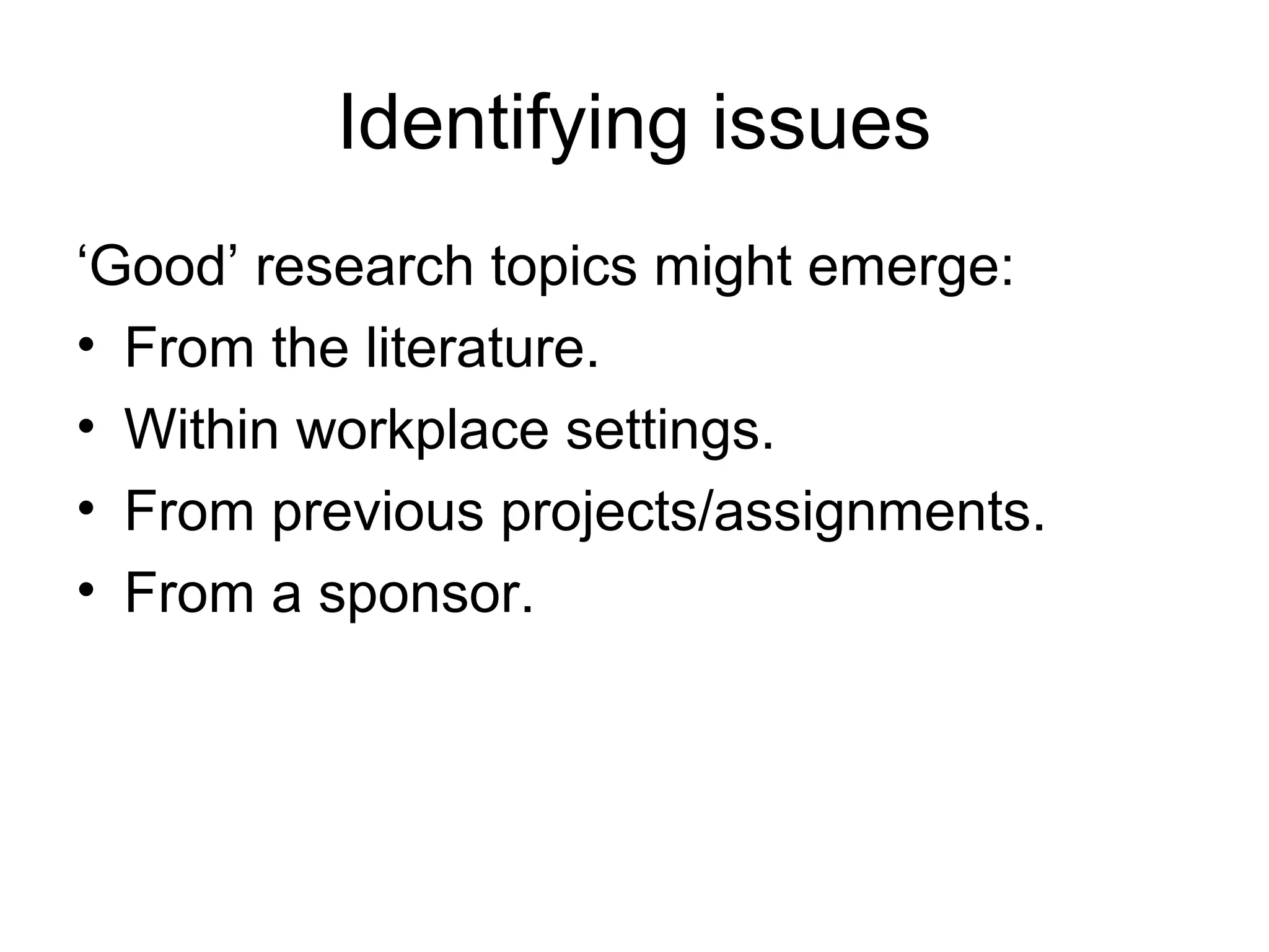 Identifying issues
‘Good’ research topics might emerge:
• From the literature.
• Within workplace settings.
• From previous projects/assignments.
• From a sponsor.
 