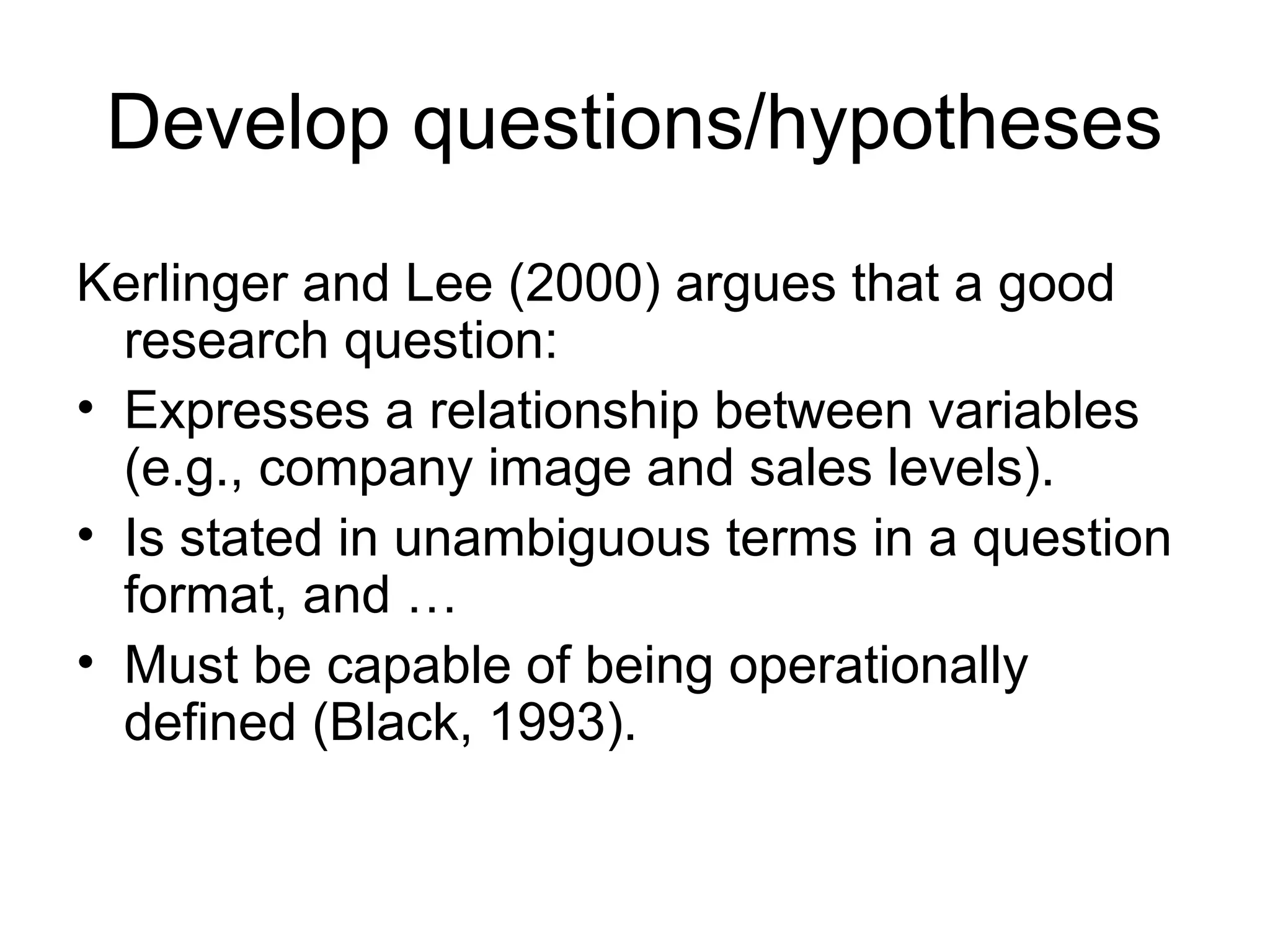 Develop questions/hypotheses
Kerlinger and Lee (2000) argues that a good
research question:
• Expresses a relationship between variables
(e.g., company image and sales levels).
• Is stated in unambiguous terms in a question
format, and …
• Must be capable of being operationally
defined (Black, 1993).
 