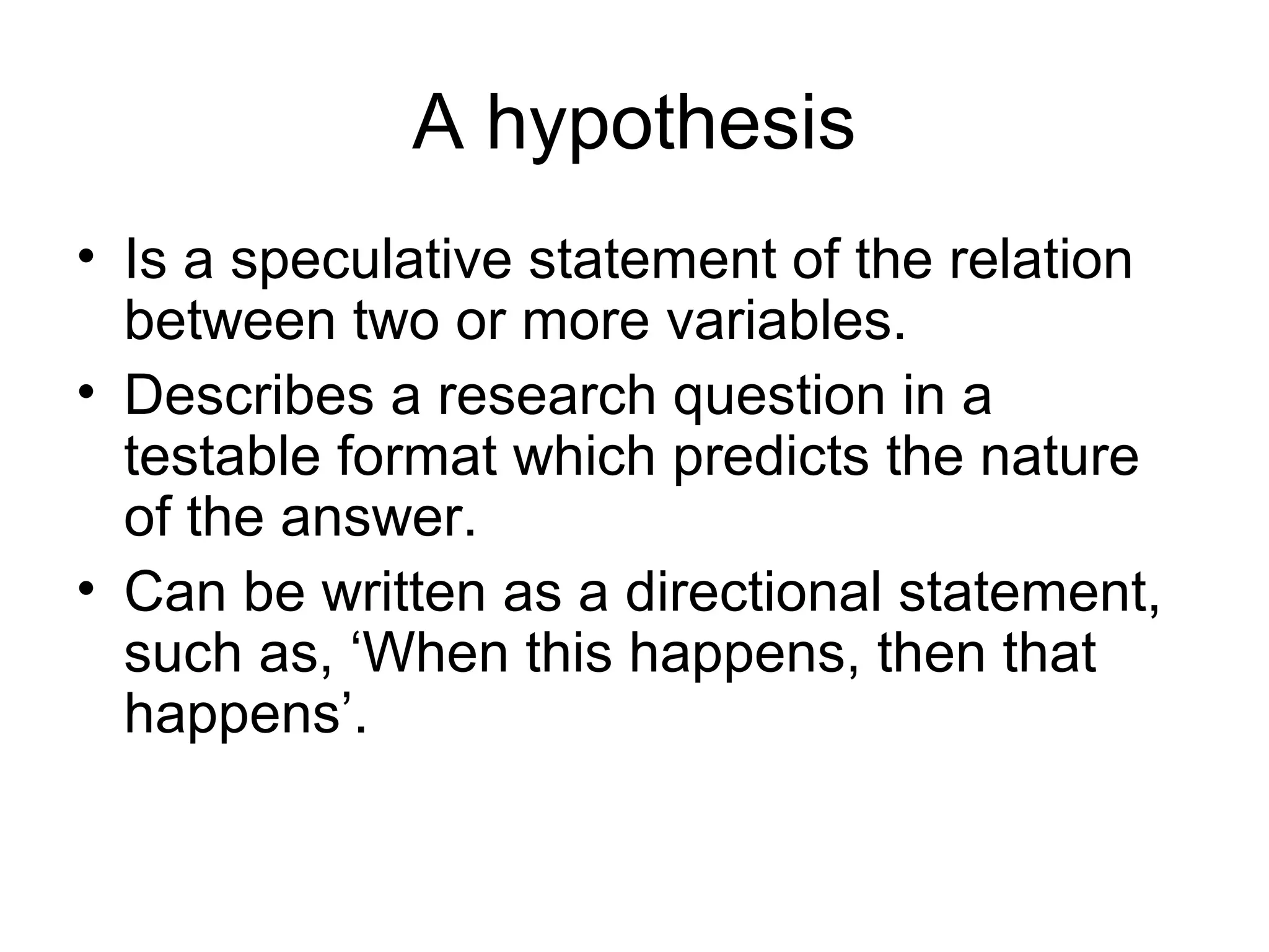 A hypothesis
• Is a speculative statement of the relation
between two or more variables.
• Describes a research question in a
testable format which predicts the nature
of the answer.
• Can be written as a directional statement,
such as, ‘When this happens, then that
happens’.
 