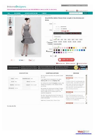 List Price:
Our Price:
Special Offer:
Limited-time Additional 7% Off 01 day 07 h : 05 m : 00 s Left
size chart
measure
color chart
Gray Chiffon Halter Flower Knee Length A-line Bridesmaid
Dress
Item: 19051
Price:
US$ 296.00
US$159.00
US$147.87
Size:
Color:
Qty: 1
5 TweetTweet 1
DESCRIPTION
Fabric Chiffon Embellishment Sash
Color Grey Sleeve Sleeveless
Neckline Halter Neck Length Knee Length
Silhouette A-Line
SHIPPING & RETURN
We now ship to more than 100 countries around
the world.
Total delivery time is composed of two parts:
tailoring time and actual shipping time.
Our tailoring time takes 3-4 weeks normally, while
shipping time depends on the shipping method
you choose.
We provide rush order service for Made-To-Order
products. Rush tailoring time: 1-2 week(s). This
service is FREE, but you need to pay for the
expedited shipping fee.
We offer 7 days refund for most of the items. If
you don't satisfied with our product, you can get
a 10%-30% refund.
Read more: Shipping Policy | Return Policy
REVIEWS
Write your review
ckh2011 | Thu, July 04,
2013GMT
I wanted a dress for my bridesmaids that
would be simple, would flatter all of their
body types, and would be a dress they
could wear again after the wedding if
they wanted to-- and this dress is it! :) I
love it and they all do too!
Glamours | Wed, December
19, 2012GMT
One of my bridemaid try this dress on
today. It was beautiful on her and this is
definitely the dress my bridemaids will be
wearing on our wedding day.
MrsMartell | Tue, April 09,
2013GMT
I chose this dress in Amethyst for my
bridesmaids, and every single one of them
looked stunning in it. My girls were happy
and comfortable all day. This is a great
choice.
designer bridesmaid dresses > gray chiffon halter flower knee length a-line bridesmaid dress
You may also like
Please select
US 2 US 4 US 6 US 8 US 10 US 12 US 14 US 16
US 16W US 18W US 20W US 22W US 24W US 26W
Custom Size(FREE)
As Picture
Custom Color
Favorites this Ask a question Custom the dress
128
We Guarantee
Save, Secure & Easy Shopping Items Are All Quality Guarantee Easy Returns or Exchanges
Gorgeous & Custom Fit Dresses Low International Delivery Rates Deliver From Our Factory
Discount designer bridesmaid dresses for sale. FREE SHIPPING on orders over $99, to all countries
Welcome! Sign In/Up | Checkout | Contact Us
Shopping Cart(0)Favorites(0)
Product name or code SearchALL | FEATURED | LENGTH & NECKLINE | FABRIC
converted by Web2PDFConvert.com
 