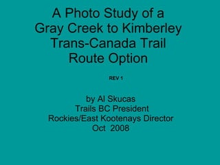 A Photo Study of a
Gray Creek to Kimberley
  Trans-Canada Trail
     Route Option
                 REV 1



           by Al Skucas
        Trails BC President
  Rockies/East Kootenays Director
             Oct 2008
 