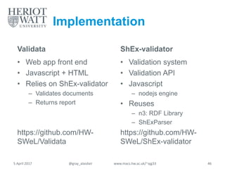 Implementation
Validata
• Web app front end
• Javascript + HTML
• Relies on ShEx-validator
– Validates documents
– Returns report
https://github.com/HW-
SWeL/Validata
ShEx-validator
• Validation system
• Validation API
• Javascript
– nodejs engine
• Reuses
– n3: RDF Library
– ShExParser
https://github.com/HW-
SWeL/ShEx-validator
5 April 2017 @gray_alasdair www.macs.hw.ac.uk/~ajg33 46
 