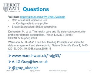 Questions
Validata https://github.com/HW-SWeL/Validata
• RDF constraint validation tool
– Configurable to any profile
• Shape Expression (ShEx) constraints
Dumontier, M. et al. The health care and life sciences community
profile for dataset descriptions. PeerJ 4, e2331 (2016).
DOI:10.7717/peerj.2331
Wilkinson, M. D. et al. The FAIR Guiding Principles for scientific
data management and stewardship. Nature Scientific Data 3, 1–15
(2016). DOI: 10.1038/sdata.2016.18
www.macs.hw.ac.uk/~ajg33/
A.J.G.Gray@hw.ac.uk
@gray_alasdair5 April 2017 @gray_alasdair www.macs.hw.ac.uk/~ajg33 51
 