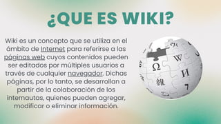 ¿QUE ES WIKI?
Wiki es un concepto que se utiliza en el
ámbito de Internet para referirse a las
páginas web cuyos contenidos pueden
ser editados por múltiples usuarios a
través de cualquier navegador. Dichas
páginas, por lo tanto, se desarrollan a
partir de la colaboración de los
internautas, quienes pueden agregar,
modificar o eliminar información.
 