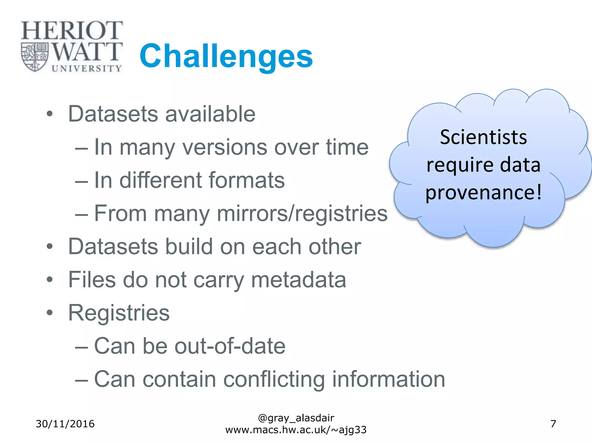 Challenges
• Datasets available
– In many versions over time
– In different formats
– From many mirrors/registries
• Datasets build on each other
• Files do not carry metadata
• Registries
– Can be out-of-date
– Can contain conflicting information
30/11/2016
@gray_alasdair
www.macs.hw.ac.uk/~ajg33
7
Scientists
require data
provenance!
 